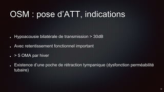 OSM : pose d’ATT, indications
Hypoacousie bilatérale de transmission > 30dB
Avec retentissement fonctionnel important
> 5 OMA par hiver
Existence d’une poche de rétraction tympanique (dysfonction perméabilité
tubaire)
 