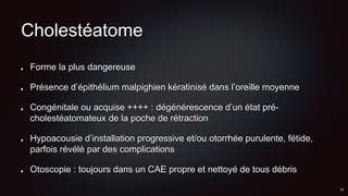 Cholestéatome
Forme la plus dangereuse
Présence d’épithélium malpighien kératinisé dans l’oreille moyenne
Congénitale ou acquise ++++ : dégénérescence d’un état pré-
cholestéatomateux de la poche de rétraction
Hypoacousie d’installation progressive et/ou otorrhée purulente, fétide,
parfois révélé par des complications
Otoscopie : toujours dans un CAE propre et nettoyé de tous débris
 
