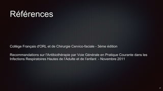 Références
Collège Français d'ORL et de Chirurgie Cervico-faciale - 3ème édition
Recommandations sur l'Antibiothérapie par Voie Générale en Pratique Courante dans les
Infections Respiratoires Hautes de l’Adulte et de l’enfant - Novembre 2011
 