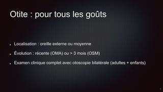 Otite : pour tous les goûts
Localisation : oreille externe ou moyenne
Évolution : récente (OMA) ou > 3 mois (OSM)
Examen clinique complet avec otoscopie bilatérale (adultes + enfants)
 