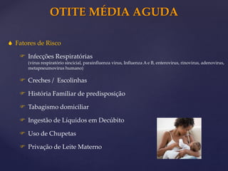 OTITE MÉDIA AGUDA
 Fatores de Risco
 Infecções Respiratórias
(vírus respiratório sincicial, parainfluenza virus, Influenza A e B, enterovirus, rinovirus, adenovirus,
metapneumovirus humano)
 Creches / Escolinhas
 História Familiar de predisposição
 Tabagismo domiciliar
 Ingestão de Líquidos em Decúbito
 Uso de Chupetas
 Privação de Leite Materno
 