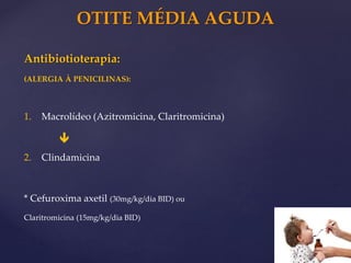OTITE MÉDIA AGUDA
Antibiotioterapia:
(ALERGIA À PENICILINAS):
1. Macrolídeo (Azitromicina, Claritromicina)
2. Clindamicina
* Cefuroxima axetil (30mg/kg/dia BID) ou
Claritromicina (15mg/kg/dia BID)

 
