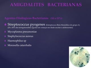 AMIGDALITES BACTERIANAS
Agentes Etiológicos Bacterianos (10 a 15%)
 Streptococcus pyogenes (Estreptococo Beta-Hemolítico do grupo A)
(20 a 30% das faringotonsilites agudas em crianças em idade escolar e adolescentes)
 Mycoplasma pneumoniae
 Staphylococcus aureus
 Haemophilus sp
 Moraxella catarrhalis
 