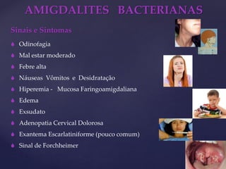 AMIGDALITES BACTERIANAS
Sinais e Sintomas
 Odinofagia
 Mal estar moderado
 Febre alta
 Náuseas Vômitos e Desidratação
 Hiperemia - Mucosa Faringoamigdaliana
 Edema
 Exsudato
 Adenopatia Cervical Dolorosa
 Exantema Escarlatiniforme (pouco comum)
 Sinal de Forchheimer
 