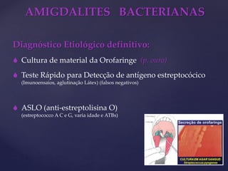 AMIGDALITES BACTERIANAS
Diagnóstico Etiológico definitivo:
 Cultura de material da Orofaringe (p. ouro)
 Teste Rápido para Detecção de antígeno estreptocócico
(Imunoensaios, aglutinação Látex) (falsos negativos)
 ASLO (anti-estreptolisina O)
(estreptococco A C e G, varia idade e ATBs)
 