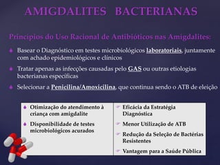 AMIGDALITES BACTERIANAS
Princípios do Uso Racional de Antibióticos nas Amigdalites:
 Basear o Diagnóstico em testes microbiológicos laboratoriais, juntamente
com achado epidemiológicos e clínicos
 Tratar apenas as infecções causadas pelo GAS ou outras etiologias
bacterianas específicas
 Selecionar a Penicilina/Amoxicilina, que continua sendo o ATB de eleição
 Otimização do atendimento à
criança com amigdalite
 Disponibilidade de testes
microbiológicos acurados
 Eficácia da Estratégia
Diagnóstica
 Menor Utilização de ATB
 Redução da Seleção de Bactérias
Resistentes
 Vantagem para a Saúde Pública
 