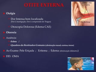 OTITE EXTERNA
 Otalgia
 Dor Intensa bem localizada
(Dor à mastigação, Dor à compressão do Tragus)
 Otoscopia Dolorosa (Edema CAE)
 Otorreia
 Ausência:
 Febre /
 Quadros de Resfriados Comuns (obstrução nasal, coriza, tosse)
 Ao Exame: Pele Eriçada ; Eritema ; Edema (diminuição diâmetro)
 DD: OMA
 