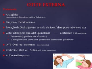 Tratamento:
 Analgésico
(acetaminofeno, ibuprofeno, codeína, diclofenaco)
 Limpeza / Debridamento
 Proteção da Orelha (contra entrada de água / shampoo / sabonete / etc)
 Gotas Ótológicas com ATB (quinolona) + Corticoide (Hidrocortisona)
 Quinolonas (ciprofloxacino, ofloxacino)
 Aminoglicosídeos (neomicina, gentamicina, tobramicina, polimixina)
 ATB Oral ou Sistêmico (não necessita)
 Corticoide Oral ou Sistêmico (casos mais severos)
 Ácido Acético (acidifica)
OTITE EXTERNA
 