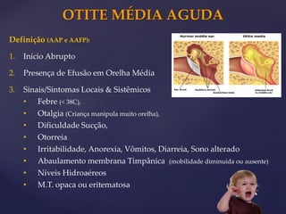 OTITE MÉDIA AGUDA
Definição (AAP e AAFP):
1. Início Abrupto
2. Presença de Efusão em Orelha Média
3. Sinais/Sintomas Locais & Sistêmicos
• Febre (< 38C),
• Otalgia (Criança manipula muito orelha),
• Dificuldade Sucção,
• Otorreia
• Irritabilidade, Anorexia, Vômitos, Diarreia, Sono alterado
• Abaulamento membrana Timpânica (mobilidade diminuída ou ausente)
• Níveis Hidroaéreos
• M.T. opaca ou eritematosa
 
