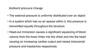 Ambient pressure change
• The external pressure is uniformly distributed over an object
• In a system which has no air spaces within it, this pressure is
transmitted equally throughout the structure
• Head-out immersion causes a significant squeezing of blood
volume from the lower limbs into the chest and into the head
causing an increasing cardiac output and raised intracranial
pressure and headaches respectively
 