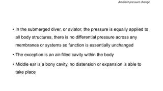 • In the submerged diver, or aviator, the pressure is equally applied to
all body structures, there is no differential pressure across any
membranes or systems so function is essentially unchanged
• The exception is an air-filled cavity within the body
• Middle ear is a bony cavity, no distension or expansion is able to
take place
Ambient pressure change
 