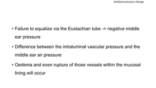 • Failure to equalize via the Eustachian tube -> negative middle
ear pressure
• Difference between the intraluminal vascular pressure and the
middle ear air pressure
• Oedema and even rupture of those vessels within the mucosal
lining will occur
Ambient pressure change
 