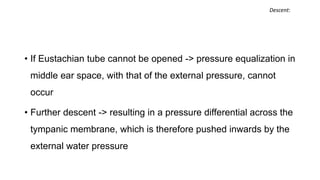 • If Eustachian tube cannot be opened -> pressure equalization in
middle ear space, with that of the external pressure, cannot
occur
• Further descent -> resulting in a pressure differential across the
tympanic membrane, which is therefore pushed inwards by the
external water pressure
Descent:
 