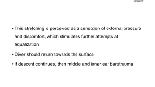 • This stretching is perceived as a sensation of external pressure
and discomfort, which stimulates further attempts at
equalization
• Diver should return towards the surface
• If descent continues, then middle and inner ear barotrauma
Descent:
 