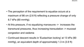 • The perception of the requirement to equalize occurs at a
maximum of 86 cm (2.6 ft) reflecting a pressure change of only
8.7 kPa (60 mmHg).
• At this pressure, if no equalizing manoeuvre -> increases the
transmural pressures, thus increasing transudation -> mucosal
congestion and oedema
• Continued descent results in 'Eustachian locking' at 13 kPa (90
mmHg), an equivalent depth of approximately 1.3 m (3.9 ft)
Descent:
 