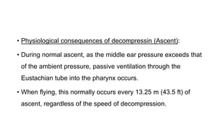 • Physiological consequences of decompressin (Ascent):
• During normal ascent, as the middle ear pressure exceeds that
of the ambient pressure, passive ventilation through the
Eustachian tube into the pharynx occurs.
• When flying, this normally occurs every 13.25 m (43.5 ft) of
ascent, regardless of the speed of decompression.
 