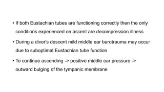 • If both Eustachian tubes are functioning correctly then the only
conditions experienced on ascent are decompression illness
• During a diver's descent mild middle ear barotrauma may occur
due to suboptimal Eustachian tube function
• To continue ascending -> positive middle ear pressure ->
outward bulging of the tympanic membrane
 