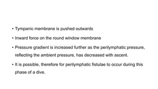 • Tympanic membrane is pushed outwards
• Inward force on the round window membrane
• Pressure gradient is increased further as the perilymphatic pressure,
reflecting the ambient pressure, has decreased with ascent.
• It is possible, therefore for perilymphatic fistulae to occur during this
phase of a dive.
 