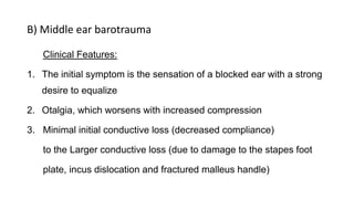 B) Middle ear barotrauma
Clinical Features:
1. The initial symptom is the sensation of a blocked ear with a strong
desire to equalize
2. Otalgia, which worsens with increased compression
3. Minimal initial conductive loss (decreased compliance)
to the Larger conductive loss (due to damage to the stapes foot
plate, incus dislocation and fractured malleus handle)
 
