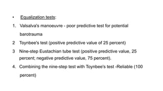 • Equalization tests:
1. Valsalva's manoeuvre - poor predictive test for potential
barotrauma
2 Toynbee's test (positive predictive value of 25 percent)
3 Nine-step Eustachian tube test (positive predictive value, 25
percent; negative predictive value, 75 percent).
4. Combining the nine-step test with Toynbee's test -Reliable (100
percent)
 