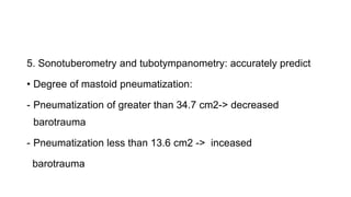 5. Sonotuberometry and tubotympanometry: accurately predict
• Degree of mastoid pneumatization:
- Pneumatization of greater than 34.7 cm2-> decreased
barotrauma
- Pneumatization less than 13.6 cm2 -> inceased
barotrauma
 