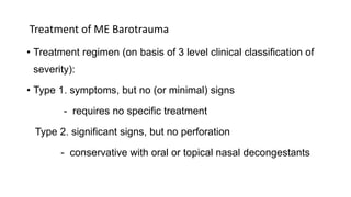 Treatment of ME Barotrauma
• Treatment regimen (on basis of 3 level clinical classification of
severity):
• Type 1. symptoms, but no (or minimal) signs
- requires no specific treatment
Type 2. significant signs, but no perforation
- conservative with oral or topical nasal decongestants
 