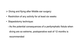  Diving and flying after Middle ear surgery:
• Restriction of any activity for at least six weeks
• Stapedotomy technique:
- As the potential consequences of a perilymphatic fistula when
diving are so extreme, postoperative wait of 12 months is
recommended
 