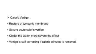  Caloric Vertigo:
• Rupture of tympanic membrane
• Severe acute caloric vertigo
• Colder the water, more severe the effect
• Vertigo is self-correcting if caloric stimulus is removed
 