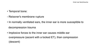 • Temporal bone:
- Reissner's membrane rupture
• In normally ventilated ears, the inner ear is more susceptible to
decompression trauma
• Implosive forces to the inner ear causes middle ear
overpressure (ascent with a locked ET), than compression
(descent)
Inner ear barotrauma
 
