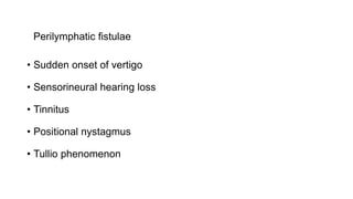 Perilymphatic fistulae
• Sudden onset of vertigo
• Sensorineural hearing loss
• Tinnitus
• Positional nystagmus
• Tullio phenomenon
 