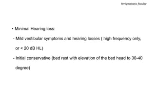 • Minimal Hearing loss:
- Mild vestibular symptoms and hearing losses ( high frequency only,
or < 20 dB HL)
- Initial conservative (bed rest with elevation of the bed head to 30-40
degree)
Perilymphatic fistulae
 