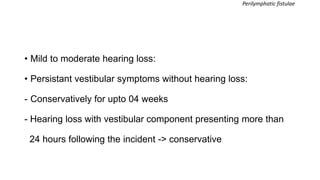 • Mild to moderate hearing loss:
• Persistant vestibular symptoms without hearing loss:
- Conservatively for upto 04 weeks
- Hearing loss with vestibular component presenting more than
24 hours following the incident -> conservative
Perilymphatic fistulae
 