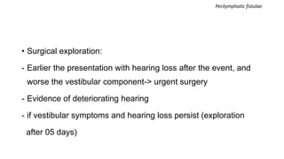 • Surgical exploration:
- Earlier the presentation with hearing loss after the event, and
worse the vestibular component-> urgent surgery
- Evidence of deteriorating hearing
- if vestibular symptoms and hearing loss persist (exploration
after 05 days)
Perilymphatic fistulae
 
