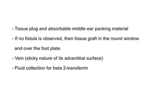 - Tissue plug and absorbable middle ear packing material
- If no fistula is observed, then tissue graft in the round window
and over the foot plate
- Vein (sticky nature of its adventitial surface)
- Fluid collection for beta 2-transferrin
 