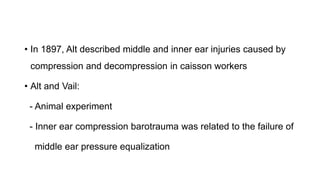 • In 1897, Alt described middle and inner ear injuries caused by
compression and decompression in caisson workers
• Alt and Vail:
- Animal experiment
- Inner ear compression barotrauma was related to the failure of
middle ear pressure equalization
 