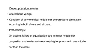 Decompression injuries
• Alternobaric vertigo:
• Condition of asymmetrical middle ear overpressure stimulation
occurring in both divers and aircrew.
• Pathoetiology:
- On ascent, failure of equalization due to minor middle ear
congestion and oedema -> relatively higher pressure in one middle
ear than the other.
 