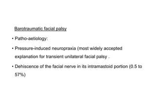 Barotraumatic facial palsy
• Patho-aetiology:
• Pressure-induced neuropraxia (most widely accepted
explanation for transient unilateral facial palsy .
• Dehiscence of the facial nerve in its intramastoid portion (0.5 to
57%)
 