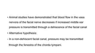 • Animal studies have demonstrated that blood flow in the vasa
nervora of the facial nerve decreases if increased middle ear
pressure is transmitted through a dehiscence of the facial canal
• Alternative hypothesis:
- In a non-dehiscent facial canal, pressure may be transmitted
through the fenestra of the chorda tympani.
 
