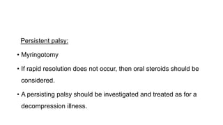 Persistent palsy:
• Myringotomy
• If rapid resolution does not occur, then oral steroids should be
considered.
• A persisting palsy should be investigated and treated as for a
decompression illness.
 