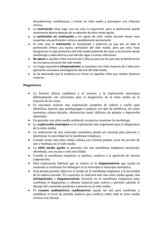 (Pseudomonas, estafilococos...) entren en oído medio y provoquen una infección
crónica.
La cicatrización tiene lugar una vez cesa la supuración, pero la perforación puede
mantenerse abierta después de un episodio de otitis media aguda.
La perforación sin cicatrización y sin signos de otitis media durante meses hace
sospechar una perforación crónica y posiblemente permanente.
En este caso el tratamiento es complicado y polémico ya que por un lado la
perforación ofrece una buena ventilación del oído medio, pero por otro, hace
desaparecer la capa protectora del oído medio pudiendo dar paso a secreciones desde
nasofaringe u oído externo y con ello dar lugar a nuevas infecciones.
No operar a aquellos niños menores de 5 años ya que son los que más se beneficiarían
de una buena aireación del oído medio.
La cirugía reparadora (timpanoplastia) se aconseja a los niños mayores de 5 años para
aportarles una buena amortiguación del aire del oído medio.
Se ha observado que la incidencia es menor en aquellos niños que reciben lactancia
materna.
Diagnósticos
La historia clínica cuidadosa y el examen y la exploración otoscópica
habitualmente son suficientes para el diagnóstico de la otitis media en la
mayoría de los casos.
Es necesario realizar una exploración completa de cabeza y cuello para
identificar factores que predispongan a padecer ese tipo de problema, tal como
trastornos cráneo-faciales, obstrucción nasal, defectos de paladar o hipertrofia
adenoidea.
En paciente con otitis media unilateral, es preciso examinar la rinofaringe.
La exploración otoscópica es la exploración más importante para el diagnóstico
de la otitis media.
La realización de una otoscopia neumática puede ser esencial para precisar y
determinar la movilidad de la membrana timpánica.
Cuando existe una otitis media crónica con efusión pueden verse los niveles de
aire y burbujas en el oído medio.
La otitis media aguda se presenta con una membrana timpánica enrojecida,
abombada, con escasa o nula movilidad.
Cuando la membrana timpánica se perfora, conlleva a la aparición de otorrea
(supuración).
Otra exploración habitual que se realiza es la timpanometría que ayuda en
ocasiones a confirmar los hallazgos en la otoscopia u otoscopia neumática.
Esta prueba permite objetivar el estado de la membrana timpánica y la movilidad
de la cadena osicular. En ocasiones se realizará ante una otitis media aguda, una
miringotomía o timpanocentesis (incisión en la membrana timpánica) para
confirmar el diagnóstico y obtener material para cultivo y permitir además el
drenaje del contenido purulento a presión en el oído medio.
El examen audiométrico (audiometría) puede ser útil para confirmar y
establecer el nivel de pérdida auditiva que conlleva sobre todo la otitis media
crónica con efusión.
 