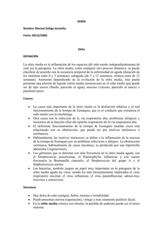 DEBER Nombre: Mariuxi Zúñiga Jaramillo. Fecha: 09/12/2009. Otitis DEFINICIÓN La otitis media es la inflamación de los espacios del oído medio independientemente de cuál sea la patogenia. La otitis media, como cualquier otro proceso dinámico, se puede clasificar de acuerdo con la secuencia temporal de la enfermedad en aguda (duración de los síntomas entre 0 y 3 semanas), subaguda (de 3 a 12 semanas), crónica (más de 12 semanas). Asimismo dependiendo de la evolución de la otitis media, ésta puede presentar una efusión de líquido (otitis media seromucosa) en el oído medio que puede ser de tipo seroso (fluido, parecido al agua), mucoso (viscoso, parecido al moco) o purulento (pus). Causas La causa más importante de la otitis media es la disfunción tubárica o el mal funcionamiento de la trompa de Eustaquio, que es el conducto que comunica el oído medio con la rinofaringe.  Otra causa son la infección de la vía respiratoria alta, problemas alérgicos y trastornos de la función ciliar del epitelio respiratorio de la vía respiratoria alta. El deficiente funcionamiento de la trompa de Eustaquio muchas veces está relacionado con su obstrucción, que puede ser por motivos intrínsecos o extrínsecos.  Habitualmente los motivos intrínsecos se deben a la inflamación de la mucosa de la trompa de Eustaquio por un problema infeccioso o alérgico. La obstrucción extrínseca, habitualmente de causa mecánica, es producida por una hipertrofia adenoidea (vegetaciones). Los gérmenes que se detectan con más frecuencia en la otitis media aguda, son el Streptococcus pneumoniae, el Haemophylus influenzae y con menor frecuencia la Bramanella catarralis, el Streptococcus del grupo A y el Staphylococcus aureus.  Las bacterias, también juegan un papel muy importante en la patogenia de la otitis media aguda los virus, siendo los más frecuentemente implicados el virus respiratorio sincitial, el virus influenzae, el virus parainfluenzae, adenovirus, rinovirus y enterovirus. Síntomas Hay dolor de oído (otalgia), fiebre, tinnitus e irritabilidad.  Puede presentar otorrea (supuración), vértigo y más raramente parálisis facial. En la otitis media crónica con efusión, la pérdida de audición puede ser el único síntoma. La otitis media es una de las enfermedades más frecuentes de la infancia y una de las causas de pérdida de audición en los niños.  La otitis media afecta a todos los grupos de edad pero es más frecuente en el período de edad comprendido entre los 0 y los 7 años. A partir de esta edad la incidencia disminuye. Tipos Otitis media aguda  Su causa más frecuente es el germen Streptococcus pneumoniae.  Otros gérmenes que pueden estar implicados son: Haemophilus influenza, Moraxella catarrhalis.  Se precede normalmente de una infección de vías aéreas altas durante varios días. Aparece súbitamente otalgia con fiebre, malestar general y pérdida de audición.  En lactantes los síntomas se pueden ver limitados a irritabilidad, diarrea, vómitos o malestar general.  El empleo de bastoncillos de uso domiciliario o instrumentos como agujas romas empujan con frecuencia la cara más al interior del conducto auditivo además de aumentar la posibilidad de traumatismo. Puede ser útil irrigar suavemente con suero con una jeringa el conducto auditivo y el empleo de productos de reblandecimiento del cerumen.  El tratamiento consta de antibióticos por vía oral. De elección la Amoxicilina. En niños que han sido tratados recientemente con Amoxicilina o que viven en áreas con una incidencia elevada de resistencias producidas por betalactamasas sería de elección el amoxicilina clavulánico o una cefalosporina de segunda generación.  Otitis media supurada  La salida de contenido líquido por el conducto auditivo externo (otorrea) nos indica que existe una perforación timpánica. El tímpano se rompe de manera espontánea durante un episodio de otitis media aguda.  Se pueden relizar muchas perforaciones temporales se realizan como tratamiento quirúrgico de las otitis medias agudas recidivantes o con derrame.  Alrededor de dos tercios de los niños presentan otorrea en una o varias ocasiones mientras los tubos continúan funcionando.  Los microorganismos que se identifican con más frecuencia en los cultivos de las secreciones del oído, y que se identifican como causa de la infección, son: S.pneumoniae, H.influenzae y M.catarrhalis.  La presencia de S.pyogenes, sin aplicar un tratamiento al respecto, se ha asociado con perforaciones agudas espontáneas del tímpano.  El tratamiento antimicrobiano suele ser el mismo que el de la otitis media aguda no supurada.  Cuando existe una secreción ótica, puede ser interesante la obtención de un cultivo de la misma en vistas a ajustar el tratamiento de acuerdo a los resultados del estudio de la muestra y del antibiograma.  Las gotas óticas podrían ser útiles ya que el tratamiento tópico permite tratar o prevenir la infección del conducto auditivo externo (CAE) y aceleran la resolución de las infecciones del oído medio. Además pueden impedir que las bacterias del CAE (Pseudomonas, estafilococos...) entren en oído medio y provoquen una infección crónica.  La cicatrización tiene lugar una vez cesa la supuración, pero la perforación puede mantenerse abierta después de un episodio de otitis media aguda.  La perforación sin cicatrización y sin signos de otitis media durante meses hace sospechar una perforación crónica y posiblemente permanente.  En este caso el tratamiento es complicado y polémico ya que por un lado la perforación ofrece una buena ventilación del oído medio, pero por otro, hace desaparecer la capa protectora del oído medio pudiendo dar paso a secreciones desde nasofaringe u oído externo y con ello dar lugar a nuevas infecciones.  No operar a aquellos niños menores de 5 años ya que son los que más se beneficiarían de una buena aireación del oído medio.  La cirugía reparadora (timpanoplastia) se aconseja a los niños mayores de 5 años para aportarles una buena amortiguación del aire del oído medio.  Se ha observado que la incidencia es menor en aquellos niños que reciben lactancia materna. Diagnósticos La historia clínica cuidadosa y el examen y la exploración otoscópica habitualmente son suficientes para el diagnóstico de la otitis media en la mayoría de los casos.  Es necesario realizar una exploración completa de cabeza y cuello para identificar factores que predispongan a padecer ese tipo de problema, tal como trastornos cráneo-faciales, obstrucción nasal, defectos de paladar o hipertrofia adenoidea. En paciente con otitis media unilateral, es preciso examinar la rinofaringe. La exploración otoscópica es la exploración más importante para el diagnóstico de la otitis media.  La realización de una otoscopia neumática puede ser esencial para precisar y determinar la movilidad de la membrana timpánica.  Cuando existe una otitis media crónica con efusión pueden verse los niveles de aire y burbujas en el oído medio. La otitis media aguda se presenta con una membrana timpánica enrojecida, abombada, con escasa o nula movilidad. Cuando la membrana timpánica se perfora, conlleva a la aparición de otorrea (supuración). Otra exploración habitual que se realiza es la timpanometría que ayuda en ocasiones a confirmar los hallazgos en la otoscopia u otoscopia neumática.  Esta prueba permite objetivar el estado de la membrana timpánica y la movilidad de la cadena osicular. En ocasiones se realizará ante una otitis media aguda, una miringotomía o timpanocentesis (incisión en la membrana timpánica) para confirmar el diagnóstico y obtener material para cultivo y permitir además el drenaje del contenido purulento a presión en el oído medio.  El examen audiométrico (audiometría) puede ser útil para confirmar y establecer el nivel de pérdida auditiva que conlleva sobre todo la otitis media crónica con efusión. Tratamientos El tratamiento habitual de otitis media aguda se realiza con antibióticos durante diez o catorce días, teniendo como referencia los gérmenes que habitualmente son los responsables de dichos procesos.C on el tratamiento antibiótico la sintomatología mejora significativamente en 48 horas. Sin embargo, si existe efusión en el oído medio ésta puede persistir durante varias semanas.  Al tratamiento antibiótico en ocasiones se asocian descongestionantes nasales y mucolíticos.  Cuando los episodios de otitis media aguda son muy frecuentes y se sospecha que exista fuentes de infección como una adenoiditis crónica, sinusitis crónica, inmadurez inmunológica, deben valorarse esos procesos y establecer un tratamiento lo más específico posible. En muchos casos, sobre todo en niños, en los que se presentan episodios repetidos de otitis media junto con síntomas de adenoiditis e hipertrofia adenoidea, se ha de realizar la extirpación del tejido adenoideo hipertrófico y la colocación de tubitos de drenaje trans 