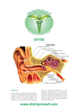 www.distripronavit.com
OTITIS
Definición:
La otitis media es la inflamación de los espacios
del oído medio independientemente de cuál sea
el origen. La otitis media, como cualquier otro
proceso dinámico, se puede clasificar de
acuerdo con la secuencia temporal de la
enfermedad en aguda (duración de los síntomas
entre 0 y 3 semanas), subaguda (de 3 a 12
semanas), crónica (más de 12 semanas).
Asimismo dependiendo de la evolución de la
otitis media, ésta puede presentar una efusión
de líquido (otitis media seromucosa) en el oído
medio que puede ser de tipo seroso (fluido,
parecido al agua), mucoso (viscoso, parecido al
moco) o purulento (pus).
 