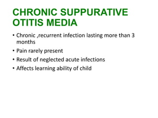 CHRONIC SUPPURATIVE
OTITIS MEDIA
• Chronic ,recurrent infection lasting more than 3
months
• Pain rarely present
• Result of neglected acute infections
• Affects learning ability of child
 