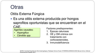 Otras
Otitis Externa Fúngica
 Es una otitis externa producida por hongos
saprofitos oportunistas que se encuentran en el
CAE.
Agentes causales:
• Aspergillus
• Cándida spp.
Factores predisponentes:
1. Épocas calurosas
2. OE y OM crónica con
tratamiento con
corticoesteroides.
3. Inmunodeficiencia
SEORL Sociedad Española de Otorrinolaringología y Patología Cérvico-Facial, OTORRINOLARINGOLOGÍA Manual clínico, Editorial
Panamericana, España, 2011
 