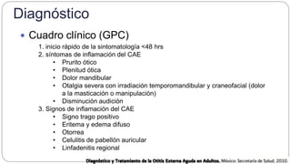 Diagnóstico
 Cuadro clínico (GPC)
1. inicio rápido de la sintomatología <48 hrs
2. síntomas de inflamación del CAE
• Prurito ótico
• Plenitud ótica
• Dolor mandibular
• Otalgia severa con irradiación temporomandibular y craneofacial (dolor
a la masticación o manipulación)
• Disminución audición
3. Signos de inflamación del CAE
• Signo trago positivo
• Eritema y edema difuso
• Otorrea
• Celulitis de pabellón auricular
• Linfadenitis regional
 