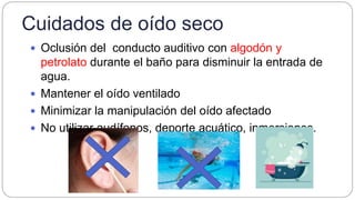 Cuidados de oído seco
 Oclusión del conducto auditivo con algodón y
petrolato durante el baño para disminuir la entrada de
agua.
 Mantener el oído ventilado
 Minimizar la manipulación del oído afectado
 No utilizar audífonos, deporte acuático, inmersiones.
 