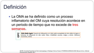Definición
 La OMA se ha definido como un proceso
inflamatorio del OM cuya resolución acontece en
un periodo de tiempo que no excede de tres
semanas.
SEORL Sociedad Española de Otorrinolaringología y Patología Cérvico-Facial, OTORRINOLARINGOLOGÍA Manual clínico, Editorial
Panamericana, España, 2011
GPC
 
