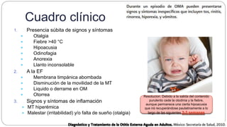 Cuadro clínico
1. Presencia súbita de signos y síntomas
 Otalgia
 Fiebre >40 °C
 Hipoacusia
 Odinofagia
 Anorexia
 Llanto inconsolable
2. A la EF
 Membrana timpánica abombada
 Disminución de la movilidad de la MT
 Liquido o derrame en OM
 Otorrea
3. Signos y síntomas de inflamación
 MT hiperémica
 Malestar (irritabilidad) y/o falta de sueño (otalgia)
Resolucion: Debido a la salida del contenido
purulento cede la otodinia y la fiebre,
aunque permanece una cierta hipoacusia
que irá recuperándose paulatinamente a lo
largo de las siguientes 2-3 semanas
 