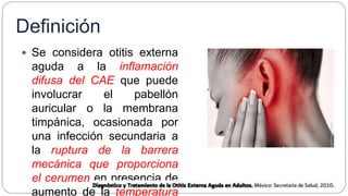 Definición
 Se considera otitis externa
aguda a la inflamación
difusa del CAE que puede
involucrar el pabellón
auricular o la membrana
timpánica, ocasionada por
una infección secundaria a
la ruptura de la barrera
mecánica que proporciona
el cerumen en presencia de
aumento de la temperatura
 