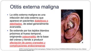 Otitis externa maligna
 La otitis externa maligna es una
infección del oído externo que
aparece en pacientes diabéticos o
debilitados, de edad generalmente
avanzada.
 Se extiende por los tejidos blandos
próximos al hueso temporal,
originando osteomielitis de la base
del cráneo y tiende a producir
afectación de pares craneales y
complicaciones endocraneanas
SEORL Sociedad Española de Otorrinolaringología y Patología Cérvico-Facial, OTORRINOLARINGOLOGÍA Manual clínico, Editorial
Panamericana, España, 2011
 